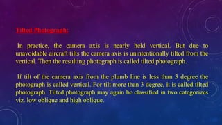 Tilted Photograph:
In practice, the camera axis is nearly held vertical. But due to
unavoidable aircraft tilts the camera axis is unintentionally tilted from the
vertical. Then the resulting photograph is called tilted photograph.
If tilt of the camera axis from the plumb line is less than 3 degree the
photograph is called vertical. For tilt more than 3 degree, it is called tilted
photograph. Tilted photograph may again be classified in two categorizes
viz. low oblique and high oblique.
 