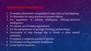 Applications of Photogrammetry
1. To prepare planimetric topographical maps (Surveying/mapping).
2. To determine the space position of ground objects.
3. For acquisition of military intelligence (Military/artificial
intelligence).
4. To classify soil (Forestry/agriculture).
5. For the interpretation of geology (Geology/archaeology).
6. Assessment of crop damage due to floods or other natural
calamities.
7. To prepare a composite picture of ground.
8. To relocate existing property boundaries.
9. In the field of medicine.
 