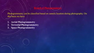 Branch of Photogrammetry
Photogrammetry can be classified based on camera location during photography. On
this basis we have
1. Aerial Photogrammetry
2. Terrestial Photogrammetry
3. Space Photogrammetry
 