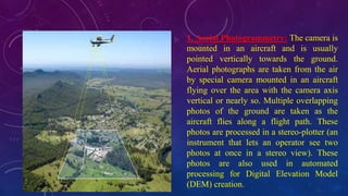 1. Aerial Photogrammetry: The camera is
mounted in an aircraft and is usually
pointed vertically towards the ground.
Aerial photographs are taken from the air
by special camera mounted in an aircraft
flying over the area with the camera axis
vertical or nearly so. Multiple overlapping
photos of the ground are taken as the
aircraft flies along a flight path. These
photos are processed in a stereo-plotter (an
instrument that lets an operator see two
photos at once in a stereo view). These
photos are also used in automated
processing for Digital Elevation Model
(DEM) creation.
 