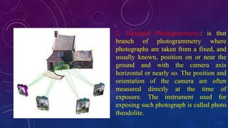 2. Terrestial Photogrammetry: is that
branch of photogrammetry where
photographs are taken from a fixed, and
usually known, position on or near the
ground and with the camera axis
horizontal or nearly so. The position and
orientation of the camera are often
measured directly at the time of
exposure. The instrument used for
exposing such photograph is called photo
theodolite.
 