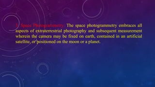 3. Space Photogrammetry: The space photogrammetry embraces all
aspects of extraterrestrial photography and subsequent measurement
wherein the camera may be fixed on earth, contained in an artificial
satellite, or positioned on the moon or a planet.
 