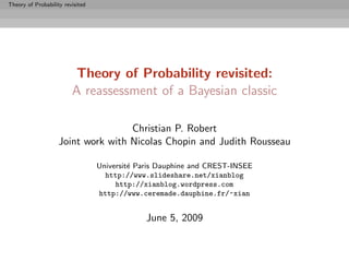 Theory of Probability revisited




                          Theory of Probability revisited:
                         A reassessment of a Bayesian classic

                                    Christian P. Robert
                    Joint work with Nicolas Chopin and Judith Rousseau

                                  Universit´ Paris Dauphine and CREST-INSEE
                                           e
                                    http://www.slideshare.net/xianblog
                                       http://xianblog.wordpress.com
                                  http://www.ceremade.dauphine.fr/~xian


                                               June 5, 2009
 