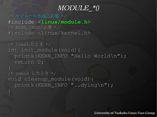 File Locations モジュールは一体どこに潜んでいるか ? /lib{.,32,64}/modules/<kernel>/kernel/<categ1>/<categ2>/<name>.ko 例 :  /lib/modules/2.6.29-gentoo-r5/kernel/drivers/net/s2io.ko #  modprobe  ppppppppppppoe  (p..oe のモジュールをロードする ) /etc/modprobe.conf alias  <hogehoge(generic identifier)>  p....oe p...oe.ko という意味 /lib/modules/<kernel>/modules.dep 依存関係 p...oe の前に ppppppppp が必要等な場合、 p.. をロードする 