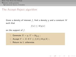 Markov Chain Monte Carlo Methods
  Random variable generation
     Fundamental theorem of simulation



The Accept-Reject algorithm


      Given a density of interest f , ﬁnd a density g and a constant M
      such that
                                 f (x) ≤ M g(x)
      on the support of f .

            1. Generate X ∼ g, U ∼ U[0,1] ;
            2. Accept Y = X if U ≤ f (X)/M g(X) ;
            3. Return to 1. otherwise.
 