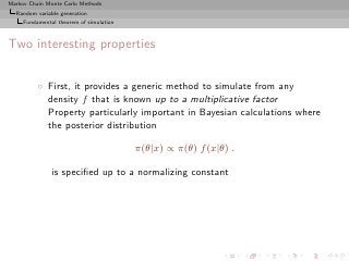 Markov Chain Monte Carlo Methods
  Random variable generation
     Fundamental theorem of simulation



Two interesting properties


          ◦ First, it provides a generic method to simulate from any
            density f that is known up to a multiplicative factor
            Property particularly important in Bayesian calculations where
            the posterior distribution

                                         π(θ|x) ∝ π(θ) f (x|θ) .

               is speciﬁed up to a normalizing constant
 