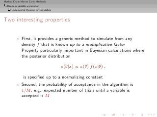 Markov Chain Monte Carlo Methods
  Random variable generation
     Fundamental theorem of simulation



Two interesting properties


          ◦ First, it provides a generic method to simulate from any
            density f that is known up to a multiplicative factor
            Property particularly important in Bayesian calculations where
            the posterior distribution

                                         π(θ|x) ∝ π(θ) f (x|θ) .

               is speciﬁed up to a normalizing constant
          ◦ Second, the probability of acceptance in the algorithm is
            1/M , e.g., expected number of trials until a variable is
            accepted is M
 