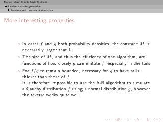 Markov Chain Monte Carlo Methods
  Random variable generation
     Fundamental theorem of simulation



More interesting properties


          ◦ In cases f and g both probability densities, the constant M is
            necessarily larger that 1.
          ◦ The size of M , and thus the eﬃciency of the algorithm, are
            functions of how closely g can imitate f , especially in the tails
          ◦ For f /g to remain bounded, necessary for g to have tails
            thicker than those of f .
            It is therefore impossible to use the A-R algorithm to simulate
            a Cauchy distribution f using a normal distribution g, however
            the reverse works quite well.
 