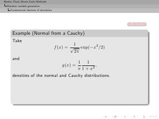 Markov Chain Monte Carlo Methods
  Random variable generation
     Fundamental theorem of simulation




                                                                 No Cauchy!


      Example (Normal from a Cauchy)
      Take
                                                  1
                                         f (x) = √ exp(−x2 /2)
                                                  2π
      and
                                      1 1
                                            g(x) =
                                               ,
                                      π 1 + x2
      densities of the normal and Cauchy distributions.
 