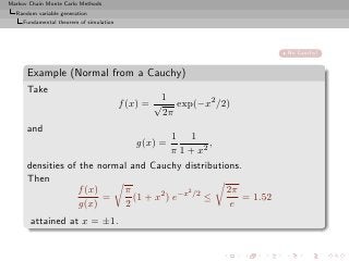 Markov Chain Monte Carlo Methods
  Random variable generation
     Fundamental theorem of simulation




                                                                 No Cauchy!


      Example (Normal from a Cauchy)
      Take
                                                  1
                                         f (x) = √ exp(−x2 /2)
                                                  2π
      and
                                         1 1
                                            g(x) =,
                                         π 1 + x2
      densities of the normal and Cauchy distributions.
      Then
                   f (x)    π                2      2π
                         =     (1 + x2 ) e−x /2 ≤       = 1.52
                   g(x)      2                       e
       attained at x = ±1.
 