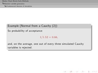 Markov Chain Monte Carlo Methods
  Random variable generation
     Fundamental theorem of simulation




      Example (Normal from a Cauchy (2))
      So probability of acceptance

                                         1/1.52 = 0.66,

      and, on the average, one out of every three simulated Cauchy
      variables is rejected.
 