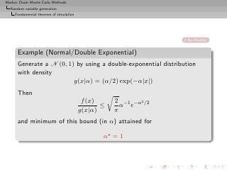 Markov Chain Monte Carlo Methods
  Random variable generation
     Fundamental theorem of simulation




                                                                  No Double!


      Example (Normal/Double Exponential)
      Generate a N (0, 1) by using a double-exponential distribution
      with density
                         g(x|α) = (α/2) exp(−α|x|)
      Then
                                          f (x)     2 −1 −α2 /2
                                                ≤     α e
                                         g(x|α)     π
      and minimum of this bound (in α) attained for

                                                α⋆ = 1
 
