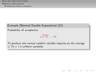 Markov Chain Monte Carlo Methods
  Random variable generation
     Fundamental theorem of simulation




      Example (Normal/Double Exponential (2))
      Probability of acceptance

                                         π/2e = .76

      To produce one normal random variable requires on the average
      1/.76 ≈ 1.3 uniform variables.
 