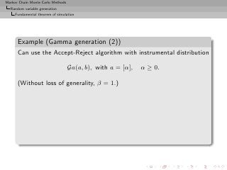 Markov Chain Monte Carlo Methods
  Random variable generation
     Fundamental theorem of simulation




      Example (Gamma generation (2))
      Can use the Accept-Reject algorithm with instrumental distribution

                                   Ga(a, b), with a = [α],   α ≥ 0.

      (Without loss of generality, β = 1.)
 
