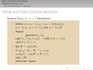 Markov Chain Monte Carlo Methods
  Random variable generation
     Fundamental theorem of simulation



Cheng and Feast’s Gamma generator
      Gamma G a(α, 1), α > 1 distribution
            1. Deﬁne c1 = α − 1, c2 = (α − (1/6α))/c1 ,
                                                    √
               c3 = 2/c1 , c4 = 1 + c3 , and c5 = 1/ α.
            2. Repeat
                          generate U1 , U2
                 take U1 = U2 + c5 (1 − 1.86U1 ) if α > 2.5
                 until 0 < U1 < 1.
            3. Set W = c2 U2 /U1 .
            4. If c3 U1 + W + W −1 ≤ c4 or
               c3 log U1 − log W + W ≤ 1,
               take c1 W ;
               otherwise, repeat.
 