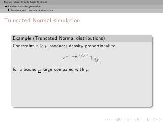 Markov Chain Monte Carlo Methods
  Random variable generation
     Fundamental theorem of simulation



Truncated Normal simulation

      Example (Truncated Normal distributions)
      Constraint x ≥ µ produces density proportional to
                                                   2 /2σ 2
                                         e−(x−µ)             Ix≥µ

      for a bound µ large compared with µ
 