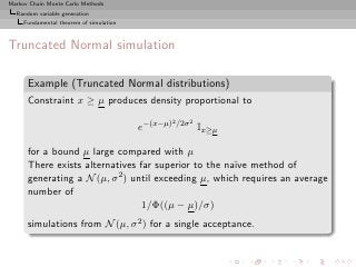 Markov Chain Monte Carlo Methods
  Random variable generation
     Fundamental theorem of simulation



Truncated Normal simulation

      Example (Truncated Normal distributions)
      Constraint x ≥ µ produces density proportional to
                                                   2 /2σ 2
                                         e−(x−µ)             Ix≥µ

      for a bound µ large compared with µ
      There exists alternatives far superior to the na¨ method of
                                                      ıve
      generating a N (µ, σ 2 ) until exceeding µ, which requires an average

      number of
                                 1/Φ((µ − µ)/σ)
      simulations from N (µ, σ 2 ) for a single acceptance.
 