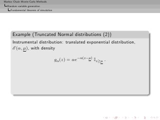 Markov Chain Monte Carlo Methods
  Random variable generation
     Fundamental theorem of simulation




      Example (Truncated Normal distributions (2))
      Instrumental distribution: translated exponential distribution,
      E (α, µ), with density

                                         gα (z) = αe−α(z−µ) Iz≥µ .
 