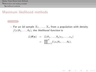 Markov Chain Monte Carlo Methods
  Motivation and leading example
     Likelihood methods



Maximum likelihood methods

         Go Bayes!!


          ◦ For an iid sample X1 , . . . , Xn from a population with density
            f (x|θ1 , . . . , θk ), the likelihood function is

                                   L(θ|x) = L(θ1 , . . . , θk |x1 , . . . , xn )
                                                      n
                                              =             f (xi |θ1 , . . . , θk ).
                                                      i=1
 
