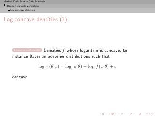 Markov Chain Monte Carlo Methods
  Random variable generation
     Log-concave densities



Log-concave densities (1)



                      Densities f whose logarithm is concave, for
         move to next chapter

      instance Bayesian posterior distributions such that

                             log π(θ|x) = log π(θ) + log f (x|θ) + c

      concave
 