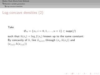 Markov Chain Monte Carlo Methods
  Random variable generation
     Log-concave densities



Log-concave densities (2)


      Take
                             Sn = {xi , i = 0, 1, . . . , n + 1} ⊂ supp(f )
      such that h(xi ) = log f (xi ) known up to the same constant.
      By concavity of h, line Li,i+1 through (xi , h(xi )) and
      (xi+1 , h(xi+1 ))
 