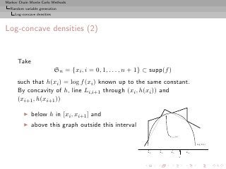 Markov Chain Monte Carlo Methods
  Random variable generation
     Log-concave densities



Log-concave densities (2)


      Take
                             Sn = {xi , i = 0, 1, . . . , n + 1} ⊂ supp(f )
      such that h(xi ) = log f (xi ) known up to the same constant.
      By concavity of h, line Li,i+1 through (xi , h(xi )) and
      (xi+1 , h(xi+1 ))

          ◮   below h in [xi , xi+1 ] and
          ◮   above this graph outside this interval
                                                                           L 2,3 (x)

                                                                                                log f(x)

                                                                 x1   x2    x3             x4
                                                                                       x
 