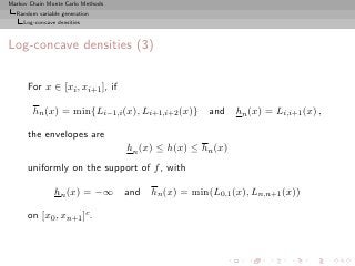 Markov Chain Monte Carlo Methods
  Random variable generation
     Log-concave densities



Log-concave densities (3)

      For x ∈ [xi , xi+1 ], if

        hn (x) = min{Li−1,i (x), Li+1,i+2 (x)} and          hn (x) = Li,i+1 (x) ,

      the envelopes are
                                   hn (x) ≤ h(x) ≤ hn (x)
      uniformly on the support of f , with

                hn (x) = −∞ and hn (x) = min(L0,1 (x), Ln,n+1 (x))

      on [x0 , xn+1 ]c .
 