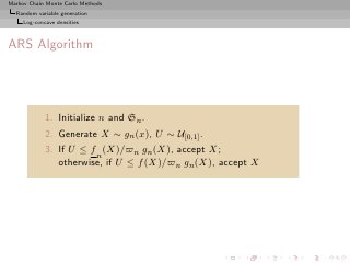Markov Chain Monte Carlo Methods
  Random variable generation
     Log-concave densities



ARS Algorithm




             1. Initialize n and Sn .
             2. Generate X ∼ gn (x), U ∼ U[0,1] .
             3. If U ≤ f n (X)/̟n gn (X), accept X;
                otherwise, if U ≤ f (X)/̟n gn (X), accept X
 