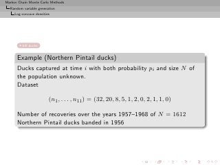 Markov Chain Monte Carlo Methods
  Random variable generation
     Log-concave densities




         kill ducks


      Example (Northern Pintail ducks)
      Ducks captured at time i with both probability pi and size N of
      the population unknown.
      Dataset

                         (n1 , . . . , n11 ) = (32, 20, 8, 5, 1, 2, 0, 2, 1, 1, 0)

      Number of recoveries over the years 1957–1968 of N = 1612
      Northern Pintail ducks banded in 1956
 
