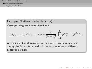 Markov Chain Monte Carlo Methods
  Random variable generation
     Log-concave densities




      Example (Northern Pintail ducks (2))
      Corresponding conditional likelihood
                                                                  I
                                                        N!
          L(p1 , . . . , pI |N, n1 , . . . , nI ) =                    pni (1 − pi )N −ni ,
                                                                        i
                                                      (N − r)!
                                                                 i=1

      where I number of captures, ni number of captured animals
      during the ith capture, and r is the total number of diﬀerent
      captured animals.
 