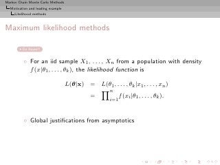 Markov Chain Monte Carlo Methods
  Motivation and leading example
     Likelihood methods



Maximum likelihood methods

         Go Bayes!!


          ◦ For an iid sample X1 , . . . , Xn from a population with density
            f (x|θ1 , . . . , θk ), the likelihood function is

                                   L(θ|x) = L(θ1 , . . . , θk |x1 , . . . , xn )
                                                      n
                                              =             f (xi |θ1 , . . . , θk ).
                                                      i=1



          ◦ Global justiﬁcations from asymptotics
 
