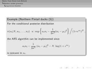 Markov Chain Monte Carlo Methods
  Random variable generation
     Log-concave densities




      Example (Northern Pintail ducks (5))
      For the conditional posterior distribution

                                                         1
      π(αi |N, n1 , . . . , nI ) ∝ exp αi ni −               (αi − µi )2    (1+eαi )N ,
                                                        2σ 2

      the ARS algorithm can be implemented since
                                        1
                             αi ni −        (αi − µi )2 − N log(1 + eαi )
                                       2σ 2
      is concave in αi .
 