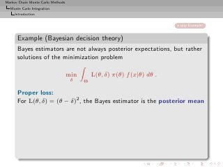 Markov Chain Monte Carlo Methods
  Monte Carlo Integration
     Introduction


                                                                         skip Example!


      Example (Bayesian decision theory)
      Bayes estimators are not always posterior expectations, but rather
      solutions of the minimization problem

                                   min       L(θ, δ) π(θ) f (x|θ) dθ .
                                    δ    Θ

      Proper loss:
      For L(θ, δ) = (θ − δ)2 , the Bayes estimator is the posterior mean
 