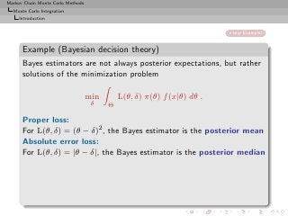 Markov Chain Monte Carlo Methods
  Monte Carlo Integration
     Introduction


                                                                         skip Example!


      Example (Bayesian decision theory)
      Bayes estimators are not always posterior expectations, but rather
      solutions of the minimization problem

                                   min       L(θ, δ) π(θ) f (x|θ) dθ .
                                    δ    Θ

      Proper loss:
      For L(θ, δ) = (θ − δ)2 , the Bayes estimator is the posterior mean
      Absolute error loss:
      For L(θ, δ) = |θ − δ|, the Bayes estimator is the posterior median
 