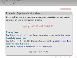 Markov Chain Monte Carlo Methods
  Monte Carlo Integration
     Introduction


                                                                         skip Example!


      Example (Bayesian decision theory)
      Bayes estimators are not always posterior expectations, but rather
      solutions of the minimization problem

                                   min       L(θ, δ) π(θ) f (x|θ) dθ .
                                    δ    Θ

      Proper loss:
      For L(θ, δ) = (θ − δ)2 , the Bayes estimator is the posterior mean
      Absolute error loss:
      For L(θ, δ) = |θ − δ|, the Bayes estimator is the posterior median
      With no loss function
      use the maximum a posteriori (MAP) estimator

                                         arg max ℓ(θ|x)π(θ)
                                                θ
 