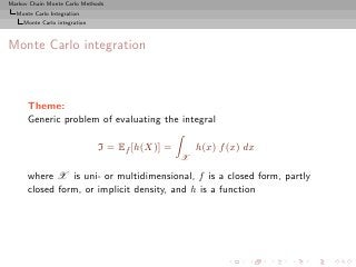 Markov Chain Monte Carlo Methods
  Monte Carlo Integration
     Monte Carlo integration



Monte Carlo integration



      Theme:
      Generic problem of evaluating the integral

                               I = Ef [h(X)] =       h(x) f (x) dx
                                                 X

      where X is uni- or multidimensional, f is a closed form, partly
      closed form, or implicit density, and h is a function
 