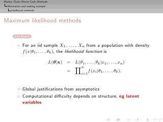 Markov Chain Monte Carlo Methods
  Motivation and leading example
     Likelihood methods



Maximum likelihood methods

         Go Bayes!!


          ◦ For an iid sample X1 , . . . , Xn from a population with density
            f (x|θ1 , . . . , θk ), the likelihood function is

                                   L(θ|x) = L(θ1 , . . . , θk |x1 , . . . , xn )
                                                      n
                                              =             f (xi |θ1 , . . . , θk ).
                                                      i=1



          ◦ Global justiﬁcations from asymptotics
          ◦ Computational diﬃculty depends on structure, eg latent
            variables
 