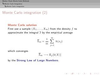 Markov Chain Monte Carlo Methods
  Monte Carlo Integration
     Monte Carlo integration



Monte Carlo integration (2)


      Monte Carlo solution
      First use a sample (X1 , . . . , Xm ) from the density f to
      approximate the integral I by the empirical average
                                              m
                                          1
                                   hm =             h(xj )
                                          m
                                              j=1

      which converges
                                   hm −→ Ef [h(X)]
      by the Strong Law of Large Numbers
 