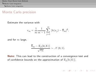Markov Chain Monte Carlo Methods
  Monte Carlo Integration
     Monte Carlo integration



Monte Carlo precision

      Estimate the variance with
                                               m
                                      1 1
                               vm =                 [h(xj ) − hm ]2 ,
                                      mm−1
                                              j=1

      and for m large,

                                   hm − Ef [h(X)]
                                       √          ∼ N (0, 1).
                                         vm

      Note: This can lead to the construction of a convergence test and
      of conﬁdence bounds on the approximation of Ef [h(X)].
 