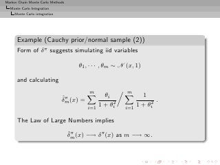 Markov Chain Monte Carlo Methods
  Monte Carlo Integration
     Monte Carlo integration




      Example (Cauchy prior/normal sample (2))
      Form of δ π suggests simulating iid variables

                                      θ1 , · · · , θm ∼ N (x, 1)

      and calculating
                                          m               m
                               ˆπ                 θi             1
                               δm (x) =              2              2 .
                                          i=1
                                                1 + θi   i=1
                                                               1 + θi

      The Law of Large Numbers implies
                                   ˆπ
                                   δm (x) −→ δ π (x) as m −→ ∞.
 