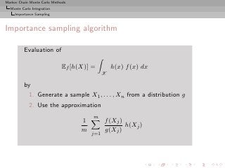 Markov Chain Monte Carlo Methods
  Monte Carlo Integration
     Importance Sampling



Importance sampling algorithm

          Evaluation of

                             Ef [h(X)] =         h(x) f (x) dx
                                             X

          by
            1. Generate a sample X1 , . . . , Xn from a distribution g
            2. Use the approximation
                                       m
                                   1         f (Xj )
                                                     h(Xj )
                                   m         g(Xj )
                                       j=1
 