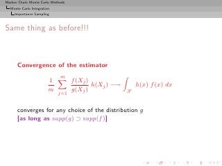 Markov Chain Monte Carlo Methods
  Monte Carlo Integration
     Importance Sampling



Same thing as before!!!



      Convergence of the estimator
                             m
                        1          f (Xj )
                                           h(Xj ) −→       h(x) f (x) dx
                        m          g(Xj )              X
                            j=1


      converges for any choice of the distribution g
      [as long as supp(g) ⊃ supp(f )]
 
