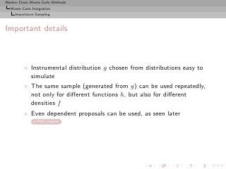 Markov Chain Monte Carlo Methods
  Monte Carlo Integration
     Importance Sampling



Important details



          ◦ Instrumental distribution g chosen from distributions easy to
            simulate
          ◦ The same sample (generated from g) can be used repeatedly,
            not only for diﬀerent functions h, but also for diﬀerent
            densities f
          ◦ Even dependent proposals can be used, as seen later
                 PMC chapter
 