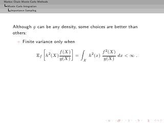 Markov Chain Monte Carlo Methods
  Monte Carlo Integration
     Importance Sampling




      Although g can be any density, some choices are better than
      others:
          ◦ Finite variance only when

                                       f (X)                  f 2 (X)
                           Ef h2 (X)         =       h2 (x)           dx < ∞ .
                                       g(X)      X             g(X)
 