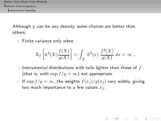 Markov Chain Monte Carlo Methods
  Monte Carlo Integration
     Importance Sampling




      Although g can be any density, some choices are better than
      others:
          ◦ Finite variance only when

                                       f (X)                  f 2 (X)
                           Ef h2 (X)         =       h2 (x)           dx < ∞ .
                                       g(X)      X             g(X)

          ◦ Instrumental distributions with tails lighter than those of f
            (that is, with sup f /g = ∞) not appropriate.
          ◦ If sup f /g = ∞, the weights f (xj )/g(xj ) vary widely, giving
            too much importance to a few values xj .
 