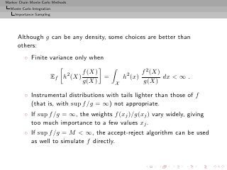 Markov Chain Monte Carlo Methods
  Monte Carlo Integration
     Importance Sampling




      Although g can be any density, some choices are better than
      others:
          ◦ Finite variance only when

                                       f (X)                  f 2 (X)
                           Ef h2 (X)         =       h2 (x)           dx < ∞ .
                                       g(X)      X             g(X)

          ◦ Instrumental distributions with tails lighter than those of f
            (that is, with sup f /g = ∞) not appropriate.
          ◦ If sup f /g = ∞, the weights f (xj )/g(xj ) vary widely, giving
            too much importance to a few values xj .
          ◦ If sup f /g = M < ∞, the accept-reject algorithm can be used
            as well to simulate f directly.
 