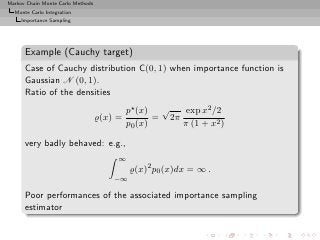Markov Chain Monte Carlo Methods
  Monte Carlo Integration
     Importance Sampling




      Example (Cauchy target)
      Case of Cauchy distribution C(0, 1) when importance function is
      Gaussian N (0, 1).
      Ratio of the densities
                                            p⋆ (x) √     exp x2 /2
                                   ̺(x) =          = 2π
                                            p0 (x)      π (1 + x2 )

      very badly behaved: e.g.,
                                        ∞
                                            ̺(x)2 p0 (x)dx = ∞ .
                                       −∞

      Poor performances of the associated importance sampling
      estimator
 