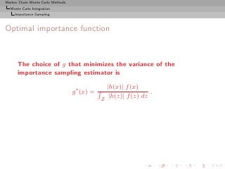 Markov Chain Monte Carlo Methods
  Monte Carlo Integration
     Importance Sampling



Optimal importance function



      The choice of g that minimizes the variance of the
      importance sampling estimator is

                                                   |h(x)| f (x)
                                   g ∗ (x) =                        .
                                               Z    |h(z)| f (z) dz
 