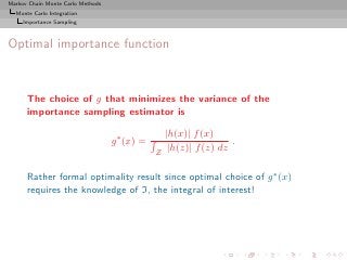 Markov Chain Monte Carlo Methods
  Monte Carlo Integration
     Importance Sampling



Optimal importance function



      The choice of g that minimizes the variance of the
      importance sampling estimator is

                                                   |h(x)| f (x)
                                   g ∗ (x) =                        .
                                               Z    |h(z)| f (z) dz

      Rather formal optimality result since optimal choice of g ∗ (x)
      requires the knowledge of I, the integral of interest!
 