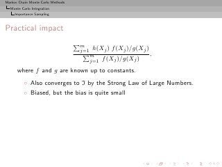 Markov Chain Monte Carlo Methods
  Monte Carlo Integration
     Importance Sampling



Practical impact
                                   m
                                   j=1   h(Xj ) f (Xj )/g(Xj )
                                         m                       ,
                                         j=1   f (Xj )/g(Xj )
      where f and g are known up to constants.
          ◦ Also converges to I by the Strong Law of Large Numbers.
          ◦ Biased, but the bias is quite small
 